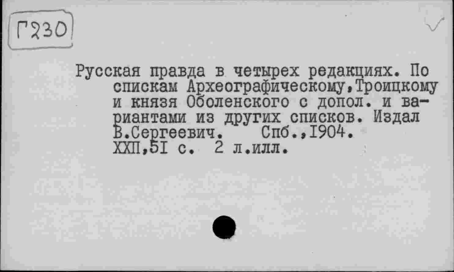 ﻿Русская правда в четырех редакциях. По спискам Археографическому» Троицкому и князя Оболенского с допол. и вариантами из других списков. Издал В.Сергеевич. Спб.,1904. ХХП,51 с. 2 л.илл.